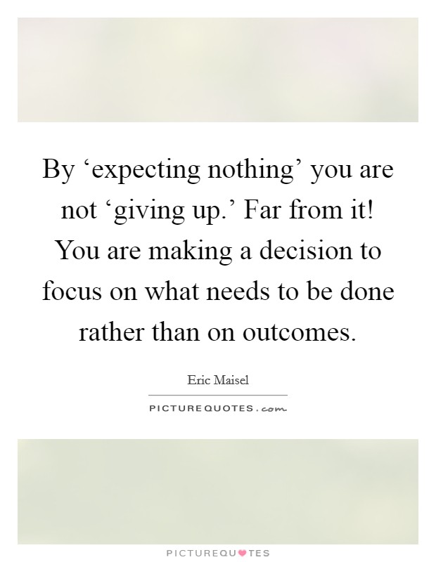 By ‘expecting nothing' you are not ‘giving up.' Far from it! You are making a decision to focus on what needs to be done rather than on outcomes Picture Quote #1