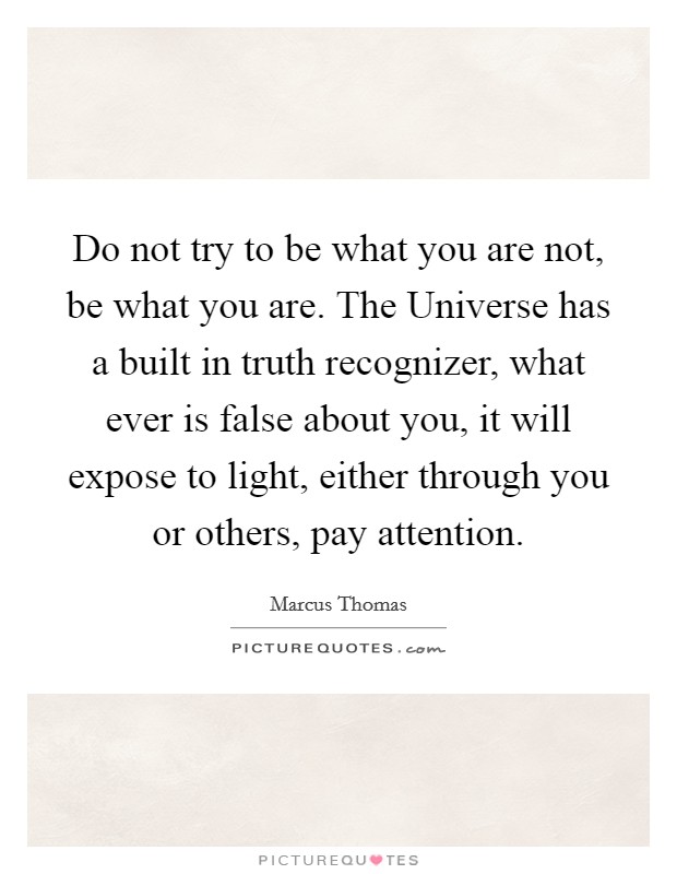 Do not try to be what you are not, be what you are. The Universe has a built in truth recognizer, what ever is false about you, it will expose to light, either through you or others, pay attention Picture Quote #1