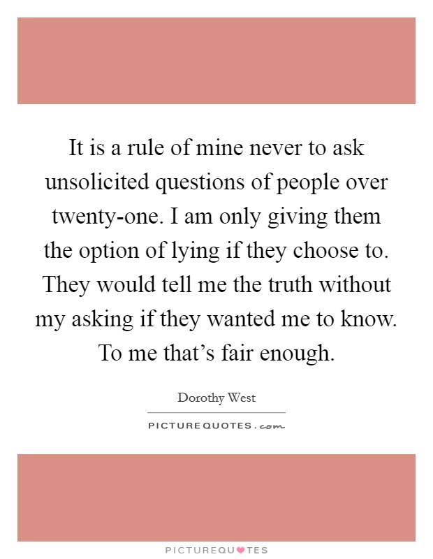 It is a rule of mine never to ask unsolicited questions of people over twenty-one. I am only giving them the option of lying if they choose to. They would tell me the truth without my asking if they wanted me to know. To me that's fair enough Picture Quote #1