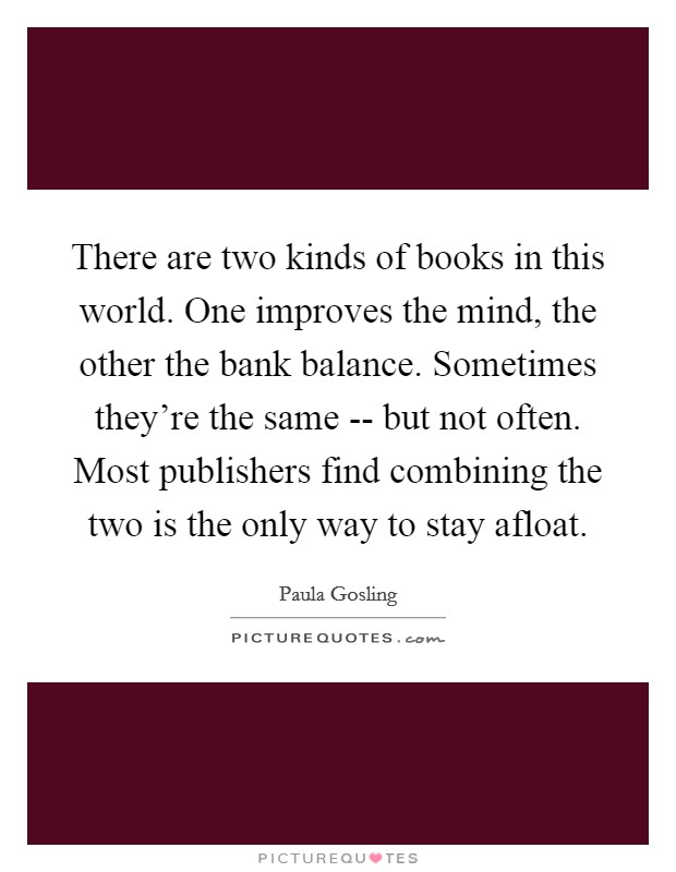There are two kinds of books in this world. One improves the mind, the other the bank balance. Sometimes they're the same -- but not often. Most publishers find combining the two is the only way to stay afloat Picture Quote #1