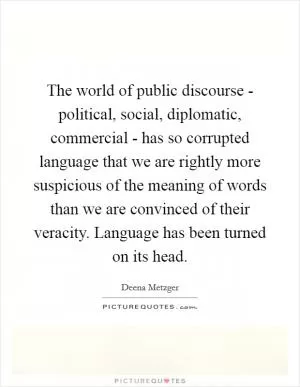 The world of public discourse - political, social, diplomatic, commercial - has so corrupted language that we are rightly more suspicious of the meaning of words than we are convinced of their veracity. Language has been turned on its head Picture Quote #1