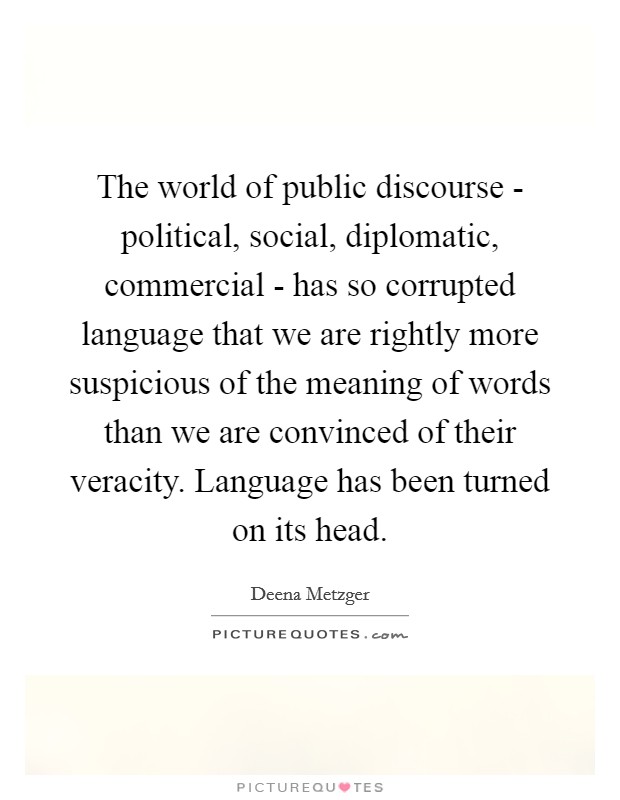 The world of public discourse - political, social, diplomatic, commercial - has so corrupted language that we are rightly more suspicious of the meaning of words than we are convinced of their veracity. Language has been turned on its head Picture Quote #1