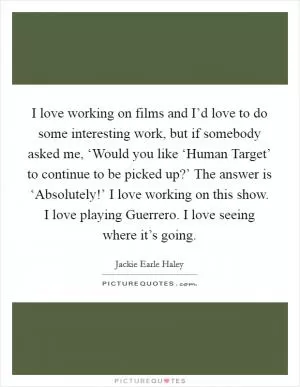 I love working on films and I’d love to do some interesting work, but if somebody asked me, ‘Would you like ‘Human Target’ to continue to be picked up?’ The answer is ‘Absolutely!’ I love working on this show. I love playing Guerrero. I love seeing where it’s going Picture Quote #1