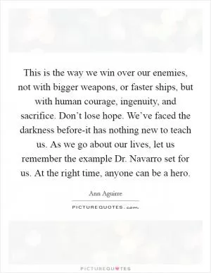 This is the way we win over our enemies, not with bigger weapons, or faster ships, but with human courage, ingenuity, and sacrifice. Don’t lose hope. We’ve faced the darkness before-it has nothing new to teach us. As we go about our lives, let us remember the example Dr. Navarro set for us. At the right time, anyone can be a hero Picture Quote #1