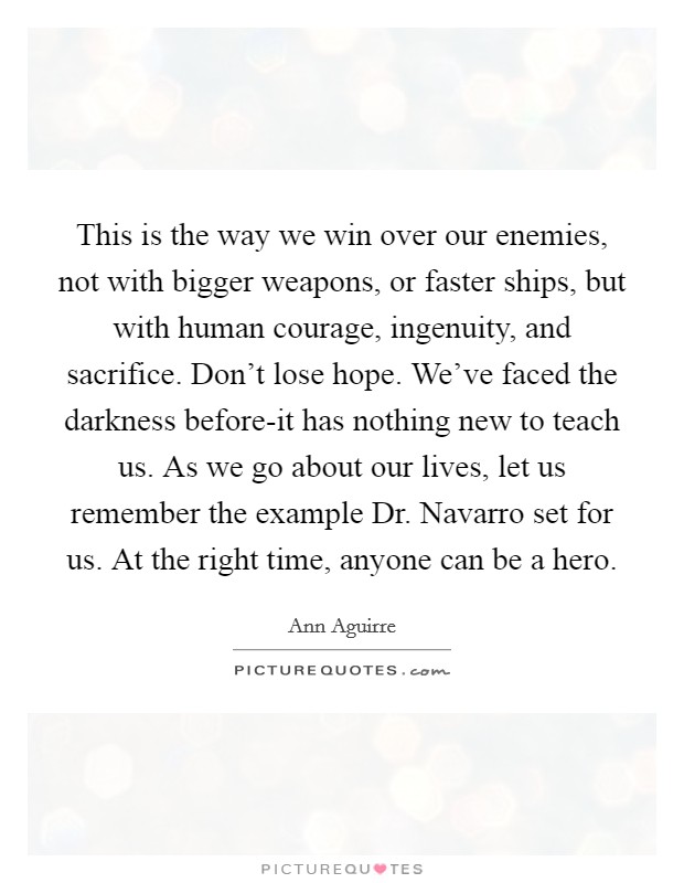 This is the way we win over our enemies, not with bigger weapons, or faster ships, but with human courage, ingenuity, and sacrifice. Don't lose hope. We've faced the darkness before-it has nothing new to teach us. As we go about our lives, let us remember the example Dr. Navarro set for us. At the right time, anyone can be a hero Picture Quote #1