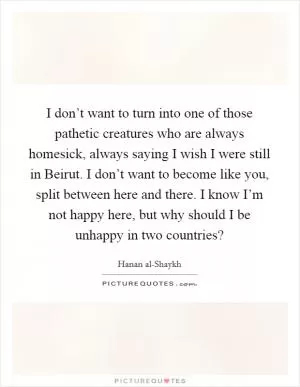 I don’t want to turn into one of those pathetic creatures who are always homesick, always saying I wish I were still in Beirut. I don’t want to become like you, split between here and there. I know I’m not happy here, but why should I be unhappy in two countries? Picture Quote #1
