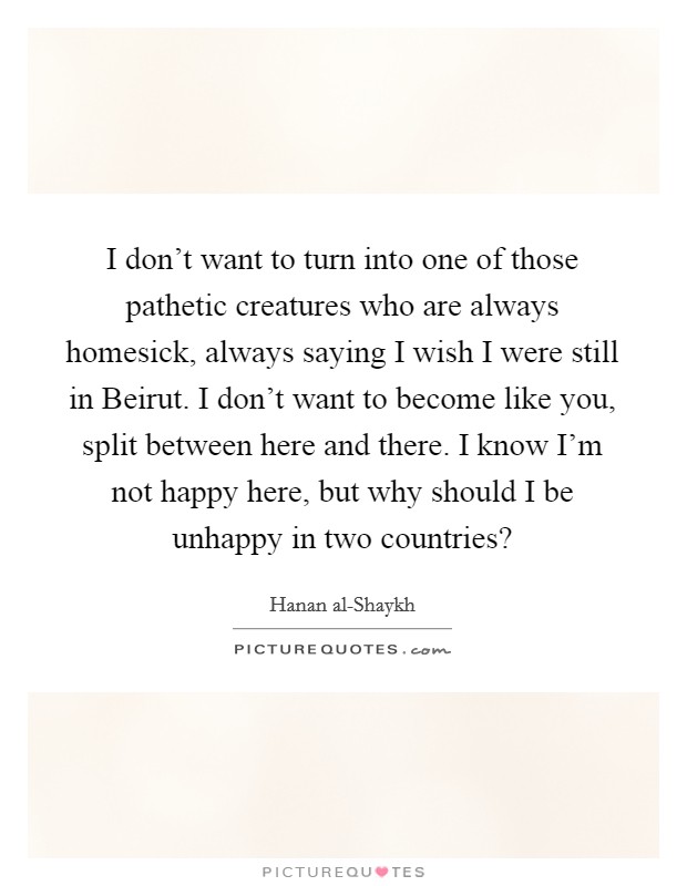 I don't want to turn into one of those pathetic creatures who are always homesick, always saying I wish I were still in Beirut. I don't want to become like you, split between here and there. I know I'm not happy here, but why should I be unhappy in two countries? Picture Quote #1