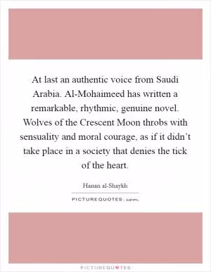 At last an authentic voice from Saudi Arabia. Al-Mohaimeed has written a remarkable, rhythmic, genuine novel. Wolves of the Crescent Moon throbs with sensuality and moral courage, as if it didn’t take place in a society that denies the tick of the heart Picture Quote #1