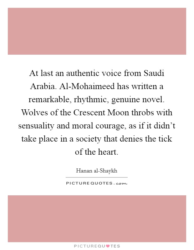 At last an authentic voice from Saudi Arabia. Al-Mohaimeed has written a remarkable, rhythmic, genuine novel. Wolves of the Crescent Moon throbs with sensuality and moral courage, as if it didn't take place in a society that denies the tick of the heart Picture Quote #1