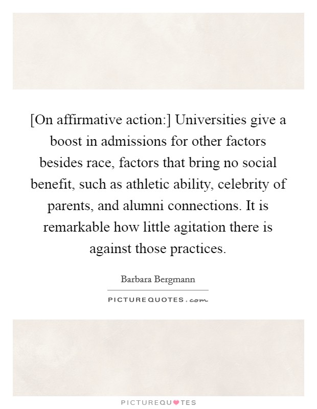 [On affirmative action:] Universities give a boost in admissions for other factors besides race, factors that bring no social benefit, such as athletic ability, celebrity of parents, and alumni connections. It is remarkable how little agitation there is against those practices Picture Quote #1