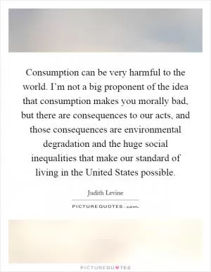 Consumption can be very harmful to the world. I’m not a big proponent of the idea that consumption makes you morally bad, but there are consequences to our acts, and those consequences are environmental degradation and the huge social inequalities that make our standard of living in the United States possible Picture Quote #1