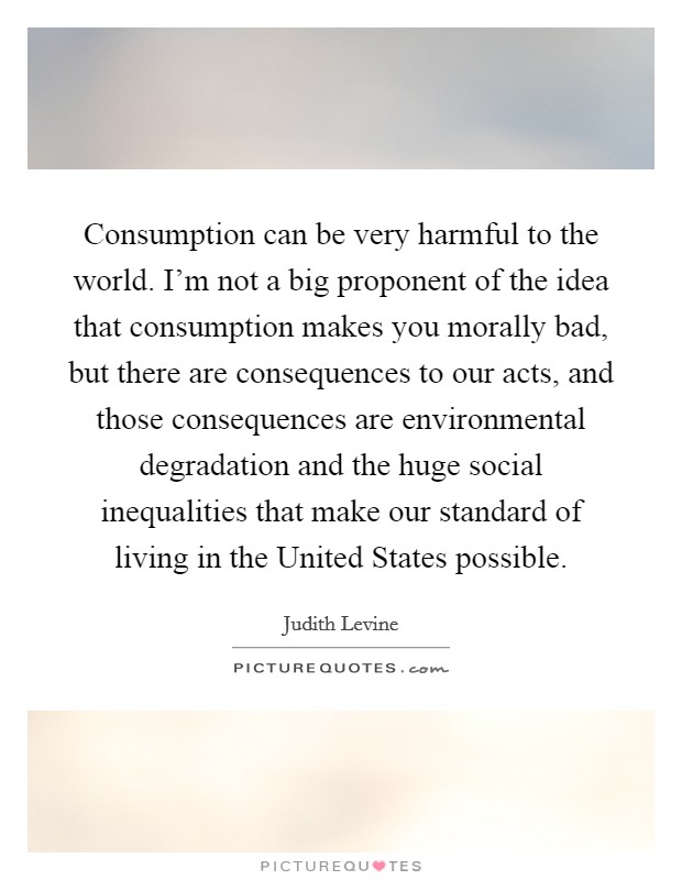 Consumption can be very harmful to the world. I'm not a big proponent of the idea that consumption makes you morally bad, but there are consequences to our acts, and those consequences are environmental degradation and the huge social inequalities that make our standard of living in the United States possible Picture Quote #1