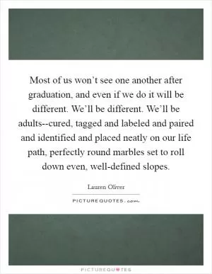 Most of us won’t see one another after graduation, and even if we do it will be different. We’ll be different. We’ll be adults--cured, tagged and labeled and paired and identified and placed neatly on our life path, perfectly round marbles set to roll down even, well-defined slopes Picture Quote #1