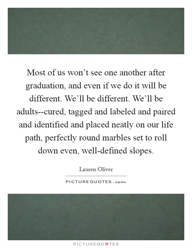 Most of us won't see one another after graduation, and even if we do it will be different. We'll be different. We'll be adults--cured, tagged and labeled and paired and identified and placed neatly on our life path, perfectly round marbles set to roll down even, well-defined slopes Picture Quote #1