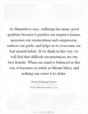 As Shantideva says, suffering has many good qualities because it purifies our negative karma, increases our renunciation and compassion, reduces our pride, and helps us to overcome our bad mental habits. If we think in this way we will feel that difficult circumstances are our best friends. When our mind is balanced in this way it becomes as stable as Mount Meru, and nothing can cause it to shake Picture Quote #1