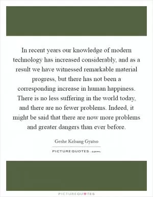 In recent years our knowledge of modern technology has increased considerably, and as a result we have witnessed remarkable material progress, but there has not been a corresponding increase in human happiness. There is no less suffering in the world today, and there are no fewer problems. Indeed, it might be said that there are now more problems and greater dangers than ever before Picture Quote #1