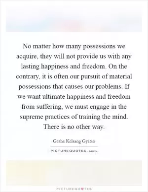 No matter how many possessions we acquire, they will not provide us with any lasting happiness and freedom. On the contrary, it is often our pursuit of material possessions that causes our problems. If we want ultimate happiness and freedom from suffering, we must engage in the supreme practices of training the mind. There is no other way Picture Quote #1