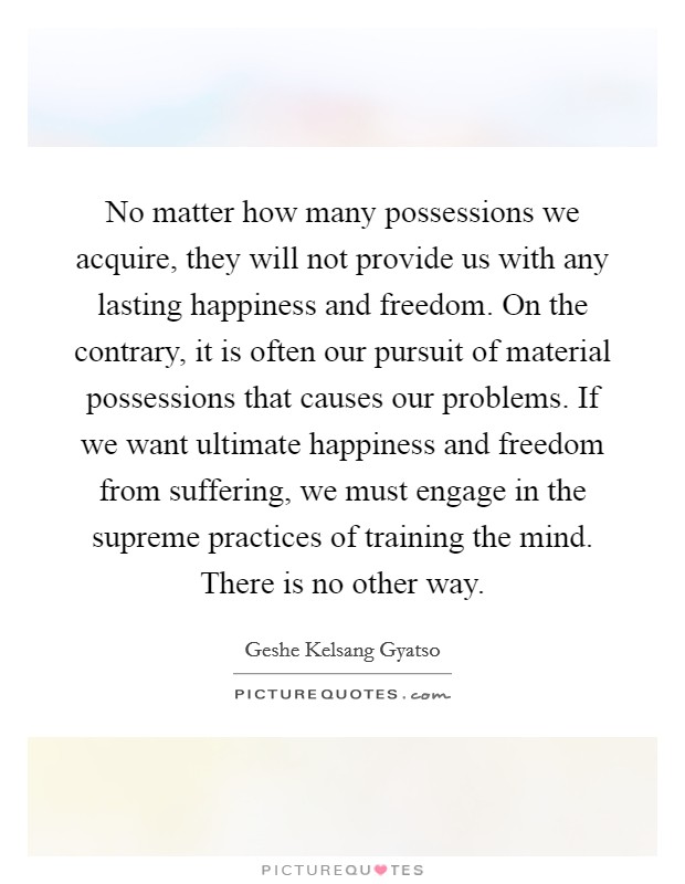 No matter how many possessions we acquire, they will not provide us with any lasting happiness and freedom. On the contrary, it is often our pursuit of material possessions that causes our problems. If we want ultimate happiness and freedom from suffering, we must engage in the supreme practices of training the mind. There is no other way Picture Quote #1