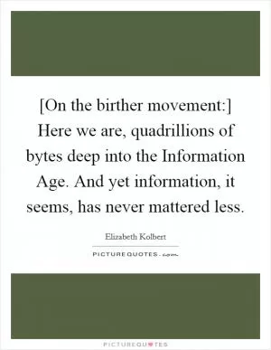 [On the birther movement:] Here we are, quadrillions of bytes deep into the Information Age. And yet information, it seems, has never mattered less Picture Quote #1