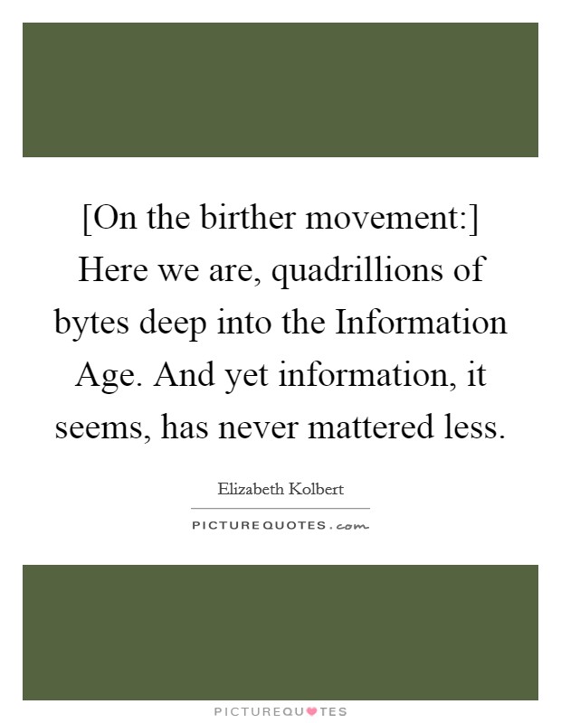 [On the birther movement:] Here we are, quadrillions of bytes deep into the Information Age. And yet information, it seems, has never mattered less Picture Quote #1