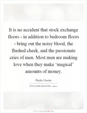 It is no accident that stock exchange floors - in addition to bedroom floors - bring out the noisy blood, the flushed cheek, and the passionate cries of men. Most men are making love when they make ‘magical’ amounts of money Picture Quote #1