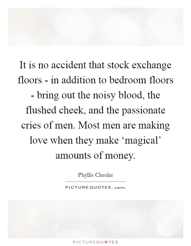 It is no accident that stock exchange floors - in addition to bedroom floors - bring out the noisy blood, the flushed cheek, and the passionate cries of men. Most men are making love when they make ‘magical' amounts of money Picture Quote #1