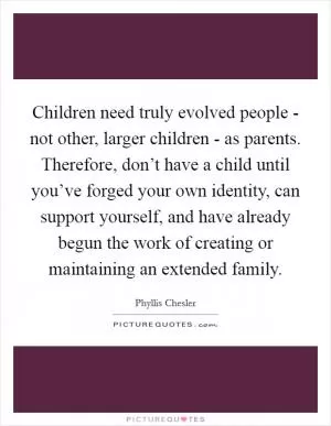 Children need truly evolved people - not other, larger children - as parents. Therefore, don’t have a child until you’ve forged your own identity, can support yourself, and have already begun the work of creating or maintaining an extended family Picture Quote #1