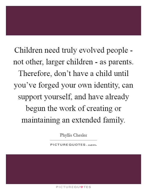 Children need truly evolved people - not other, larger children - as parents. Therefore, don’t have a child until you’ve forged your own identity, can support yourself, and have already begun the work of creating or maintaining an extended family Picture Quote #1