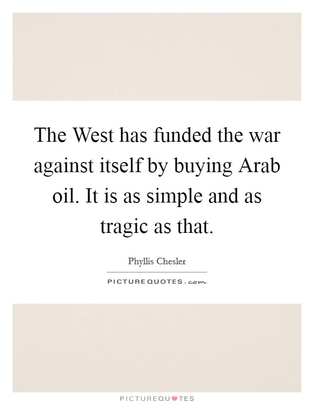The West has funded the war against itself by buying Arab oil. It is as simple and as tragic as that Picture Quote #1