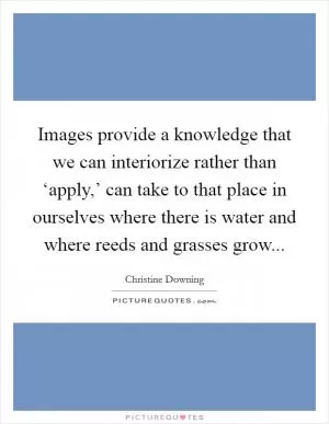Images provide a knowledge that we can interiorize rather than ‘apply,’ can take to that place in ourselves where there is water and where reeds and grasses grow Picture Quote #1