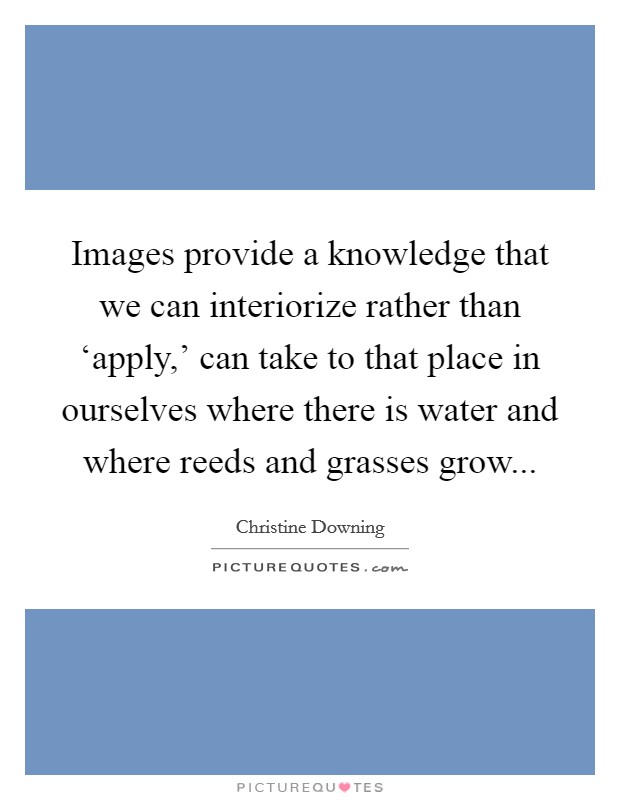 Images provide a knowledge that we can interiorize rather than ‘apply,' can take to that place in ourselves where there is water and where reeds and grasses grow Picture Quote #1