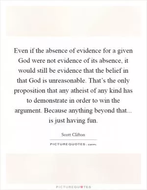 Even if the absence of evidence for a given God were not evidence of its absence, it would still be evidence that the belief in that God is unreasonable. That’s the only proposition that any atheist of any kind has to demonstrate in order to win the argument. Because anything beyond that... is just having fun Picture Quote #1