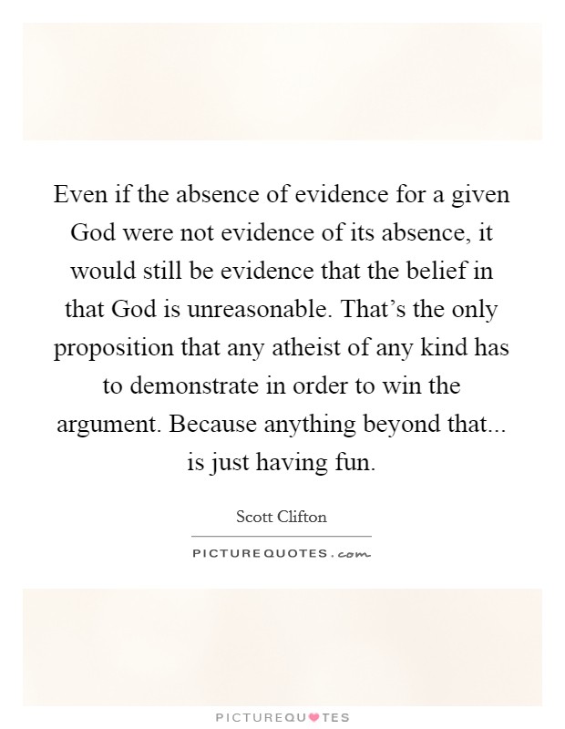 Even if the absence of evidence for a given God were not evidence of its absence, it would still be evidence that the belief in that God is unreasonable. That's the only proposition that any atheist of any kind has to demonstrate in order to win the argument. Because anything beyond that... is just having fun Picture Quote #1