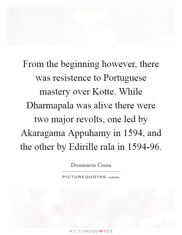 From the beginning however, there was resistence to Portuguese mastery over Kotte. While Dharmapala was alive there were two major revolts, one led by Akaragama Appuhamy in 1594, and the other by Edirille rala in 1594-96 Picture Quote #1