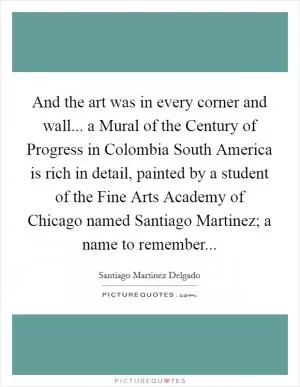 And the art was in every corner and wall... a Mural of the Century of Progress in Colombia South America is rich in detail, painted by a student of the Fine Arts Academy of Chicago named Santiago Martinez; a name to remember Picture Quote #1