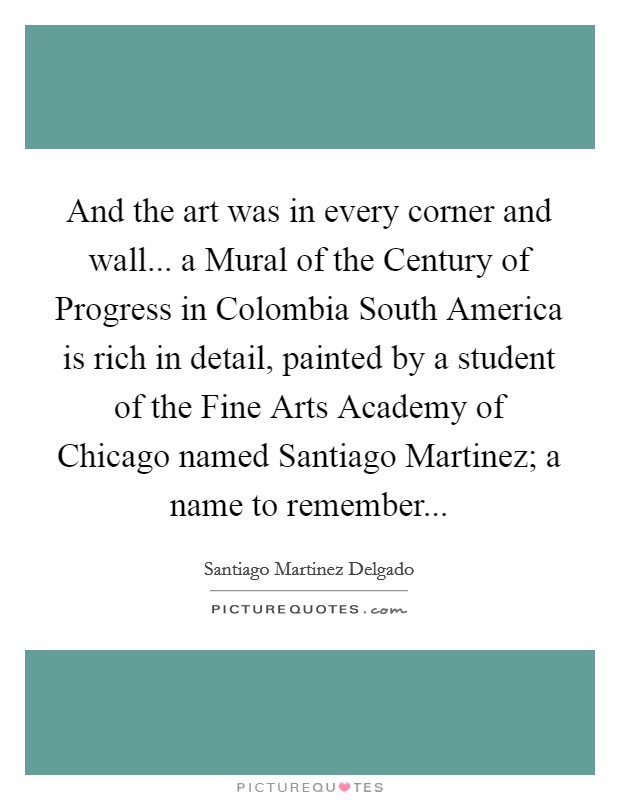 And the art was in every corner and wall... a Mural of the Century of Progress in Colombia South America is rich in detail, painted by a student of the Fine Arts Academy of Chicago named Santiago Martinez; a name to remember Picture Quote #1