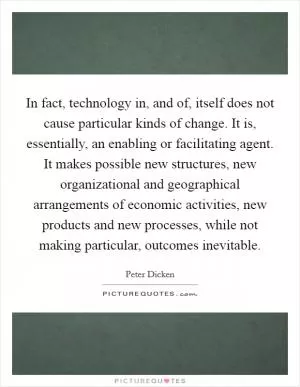 In fact, technology in, and of, itself does not cause particular kinds of change. It is, essentially, an enabling or facilitating agent. It makes possible new structures, new organizational and geographical arrangements of economic activities, new products and new processes, while not making particular, outcomes inevitable Picture Quote #1