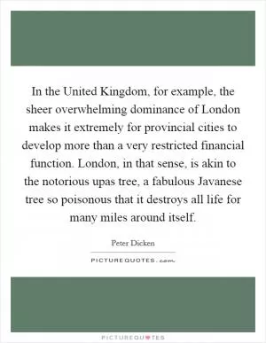In the United Kingdom, for example, the sheer overwhelming dominance of London makes it extremely for provincial cities to develop more than a very restricted financial function. London, in that sense, is akin to the notorious upas tree, a fabulous Javanese tree so poisonous that it destroys all life for many miles around itself Picture Quote #1