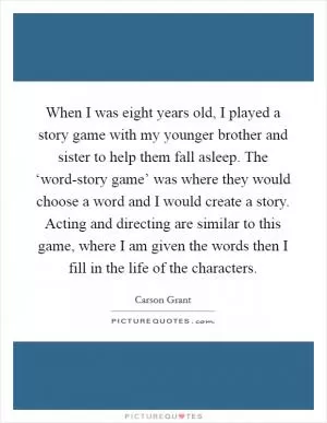 When I was eight years old, I played a story game with my younger brother and sister to help them fall asleep. The ‘word-story game’ was where they would choose a word and I would create a story. Acting and directing are similar to this game, where I am given the words then I fill in the life of the characters Picture Quote #1
