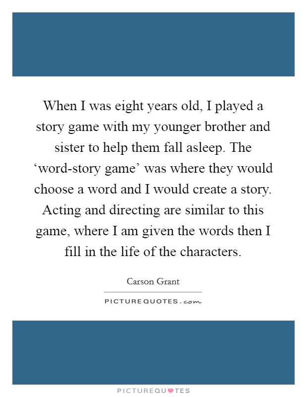 When I was eight years old, I played a story game with my younger brother and sister to help them fall asleep. The ‘word-story game' was where they would choose a word and I would create a story. Acting and directing are similar to this game, where I am given the words then I fill in the life of the characters Picture Quote #1