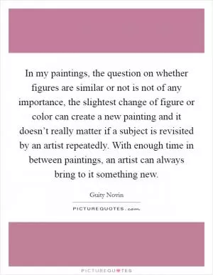 In my paintings, the question on whether figures are similar or not is not of any importance, the slightest change of figure or color can create a new painting and it doesn’t really matter if a subject is revisited by an artist repeatedly. With enough time in between paintings, an artist can always bring to it something new Picture Quote #1