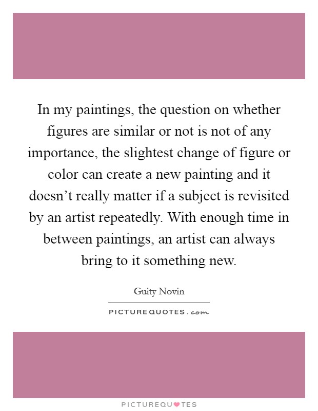 In my paintings, the question on whether figures are similar or not is not of any importance, the slightest change of figure or color can create a new painting and it doesn't really matter if a subject is revisited by an artist repeatedly. With enough time in between paintings, an artist can always bring to it something new Picture Quote #1