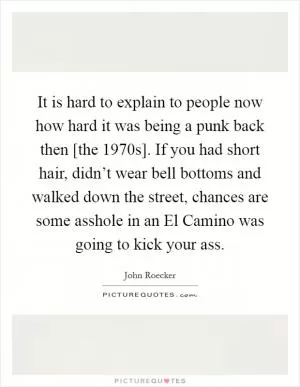 It is hard to explain to people now how hard it was being a punk back then [the 1970s]. If you had short hair, didn’t wear bell bottoms and walked down the street, chances are some asshole in an El Camino was going to kick your ass Picture Quote #1