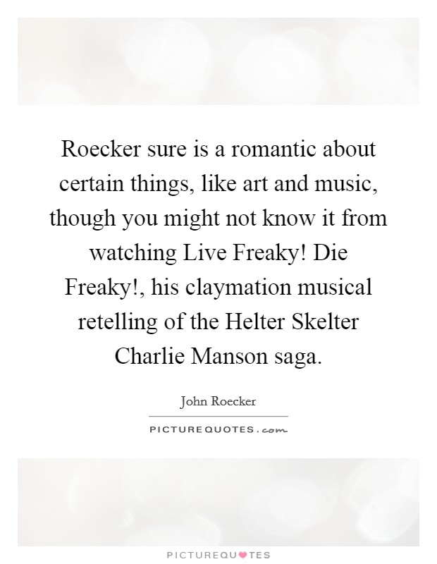 Roecker sure is a romantic about certain things, like art and music, though you might not know it from watching Live Freaky! Die Freaky!, his claymation musical retelling of the Helter Skelter Charlie Manson saga Picture Quote #1