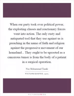 When our party took over political power, the exploiting classes and reactionary forces went into action. The only rusty and antiquated tool that they use against us is preaching in the name of faith and religion against the progressive movement of our homeland... They ought to be uprooted as a cancerous tumor is from the body of a patient in a surgical operation Picture Quote #1