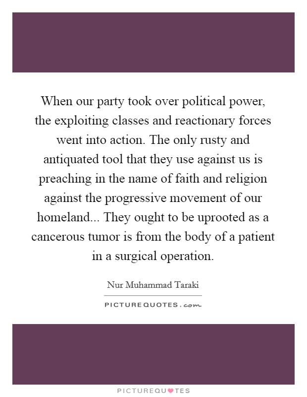 When our party took over political power, the exploiting classes and reactionary forces went into action. The only rusty and antiquated tool that they use against us is preaching in the name of faith and religion against the progressive movement of our homeland... They ought to be uprooted as a cancerous tumor is from the body of a patient in a surgical operation Picture Quote #1