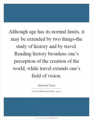 Although age has its normal limits, it may be extended by two things-the study of history and by travel. Reading history broadens one’s perception of the creation of the world, while travel extends one’s field of vision Picture Quote #1