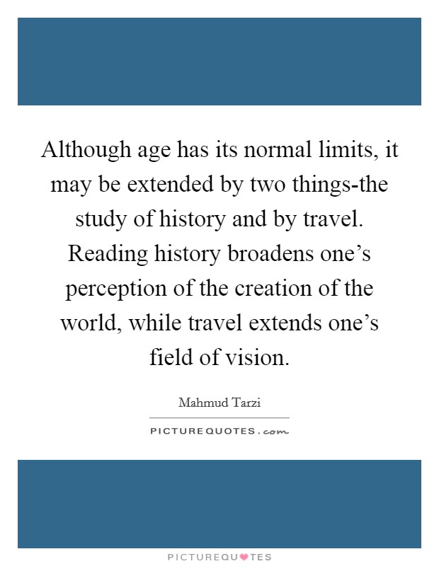 Although age has its normal limits, it may be extended by two things-the study of history and by travel. Reading history broadens one's perception of the creation of the world, while travel extends one's field of vision Picture Quote #1