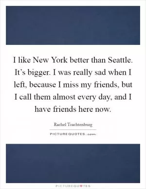 I like New York better than Seattle. It’s bigger. I was really sad when I left, because I miss my friends, but I call them almost every day, and I have friends here now Picture Quote #1