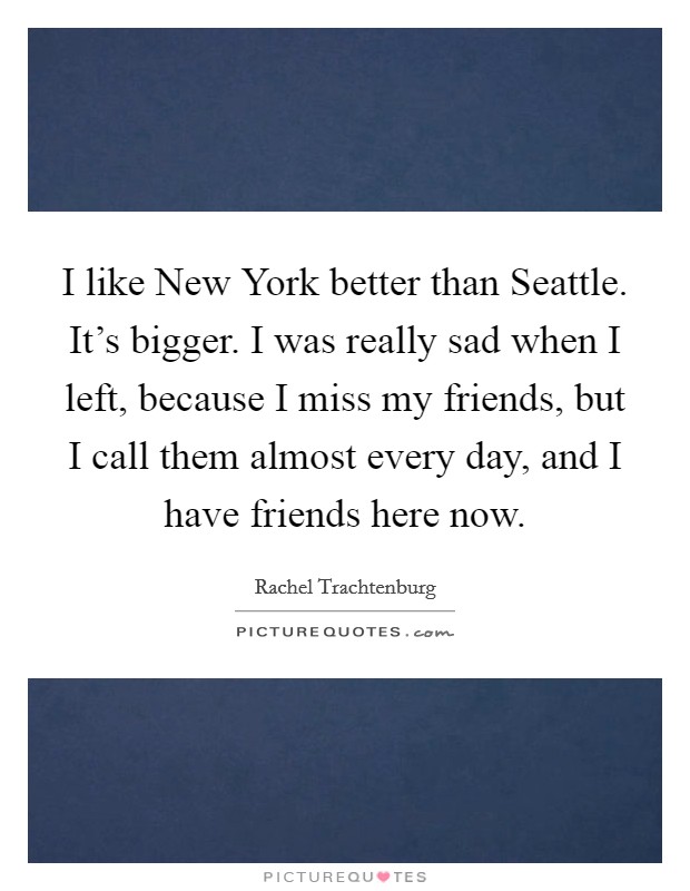 I like New York better than Seattle. It's bigger. I was really sad when I left, because I miss my friends, but I call them almost every day, and I have friends here now Picture Quote #1